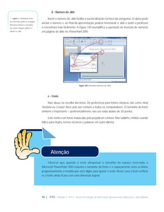 d - Número do slide

1 - Layout é a distribuição física
dos elementos gráﬁcos na página.
Relaciona posições e tamanhos
dos textos, imagens, gráﬁcos e
tabelas no slide.

Inserir o número do slide facilita a sua localização na hora das perguntas. O aluno pode
anotar o número e, ao ﬁnal da apresentação, poderá mencionar o slide e assim o professor
o encontrará mais facilmente. A Figura 3.10 exempliﬁca a operação de inserção de números
em páginas de slide no PowerPoint 2010.

Figura 3.10: Inserindo números de slide

e - Fonte
Não abuse na escolha das letras. Dê preferência para fontes clássicas, tais como Arial,
Verdana ou Courier New, pois são comuns a todos os computadores. O tamanho da fonte
também é importante – preferencialmente, não use nada abaixo de 30 pontos.
Evite textos com letras maiúsculas, pois prejudicam a leitura. Não sublinhe, enfatize usando
itálico para títulos, termos técnicos e palavras em outro idioma.

Atenção
Observe que, quando o texto ultrapassar o tamanho do espaço reservado, o
Microsoft PowerPoint 2010 reduzirá o tamanho da fonte e o espaçamento entre as linhas,
progressivamente, à medida que você digita, para ajustar o texto. Nesse caso, é bom veriﬁcar
se a fonte ainda ﬁcará com uma dimensão legível.

116 | IFRN - Módulo 3 - NTCs - Novas Tecnologias da Informação: planejamento, elaboração e aplicabilidade

 