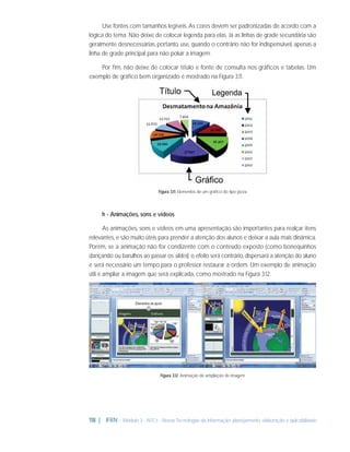 Use fontes com tamanhos legíveis. As cores devem ser padronizadas de acordo com a
lógica do tema. Não deixe de colocar legenda para elas. Já as linhas de grade secundária são
geralmente desnecessárias, portanto, use, quando o contrário não for indispensável, apenas a
linha de grade principal para não poluir a imagem.
Por ﬁm, não deixe de colocar título e fonte de consulta nos gráﬁcos e tabelas. Um
exemplo de gráﬁco bem organizado é mostrado na Figura 3.11.

Figura 3.11: Elementos de um gráﬁco do tipo pizza

h - Animações, sons e vídeos
As animações, sons e vídeos em uma apresentação são importantes para realçar itens
relevantes, e são muito úteis para prender a atenção dos alunos e deixar a aula mais dinâmica.
Porém, se a animação não for condizente com o conteúdo exposto (como bonequinhos
dançando ou barulhos ao passar os slides), o efeito será contrário, dispersará a atenção do aluno
e será necessário um tempo para o professor restaurar a ordem. Um exemplo de animação
útil é ampliar a imagem que será explicada, como mostrado na Figura 3.12.

Figura 3.12: Animação de ampliação de imagem

118 | IFRN - Módulo 3 - NTCs - Novas Tecnologias da Informação: planejamento, elaboração e aplicabilidade

 