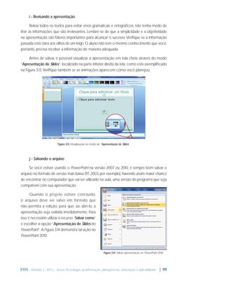i - Revisando a apresentação
Releia todos os textos para evitar erros gramaticais e ortográﬁcos, não tenha medo de
tirar as informações que são irrelevantes. Lembre-se de que a simplicidade e a objetividade
na apresentação são fatores importantes para alcançar o sucesso. Veriﬁque se a informação
passada está clara aos olhos de um leigo. O aluno não tem o mesmo conhecimento que você,
portanto, precisa receber a informação de maneira adequada.
Antes de salvar, é possível visualizar a apresentação em tela cheia através do modo
“Apresentação de Slides”, localizado na parte inferior direita da tela, como está exempliﬁcado
na Figura 3.13. Veriﬁque também se as animações aparecem como você planejou.

Figura 3.13: Visualização no modo de “Apresentação de Slides”

j - Salvando o arquivo
Se você estiver usando o PowerPoint na versão 2007 ou 2010, é sempre bom salvar o
arquivo no formato de versão mais baixa (97-2003, por exemplo), havendo assim maior chance
de encontrar, no computador que vai ser utilizado na aula, uma versão do programa que seja
compatível com sua apresentação.
Quando o projeto estiver concluído,
o arquivo deve ser salvo em formato que
não permita a edição, para que, ao abri-lo, a
apresentação seja exibida imediatamente. Para
isso, é necessário utilizar o recurso “Salvar como”
e escolher a opção “Apresentação de Slides do
PowerPoint”. A Figura 3.14 demonstra tal ação no
PowerPoint 2010.

Figura 3.14: Salvar apresentação no PowerPoint 2010.

IFRN - Módulo 3 - NTCs - Novas Tecnologias da Informação: planejamento, elaboração e aplicabilidade | 119

 