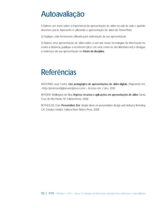 Autoavaliação
1) Elabore um texto sobre a importância da apresentação de slides na sala de aula e quando
devemos usá-la. Apresente-o utilizando a apresentação de slides do PowerPoint.
2) Explique cada ferramenta utilizada para elaboração da sua apresentação.
3) Elabore uma apresentação de slides sobre o uso das novas tecnologias da informação no
ensino a distância, publique-a na internet (dica: crie uma conta no site slideshare.net) e divulgue
o endereço da sua apresentação no fórum da disciplina.

Referências
ANTONIO, José Carlos. Uso pedagógico de apresentações de slides digitais. Disponível em:
<http://professordigital.wordpress.com/>. Acesso em: 2 dez. 2010.
REHDER, Wellington da Silva. Impress: recursos e aplicações em apresentações de slides. Santa
Cruz do Rio Pardo, SP: EditoraViena, 2008.
REYNOLDS, Garr. Presentation Zen: simple ideas on presentation design and delivery. Berkeley,
CA, Estados Unidos: Editora New Riders Press, 2008.

122 | IFRN - Módulo 3 - NTCs - Novas Tecnologias da Informação: planejamento, elaboração e aplicabilidade

 