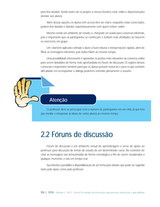 para tirar dúvidas. Sendo assim, ele se propõe a, nesses horários, estar online e disponível para
atender aos alunos.
Além dessas opções, os alunos têm acesso livre ao chat e, enquanto estão conectados,
podem tirar dúvidas e debater espontaneamente com quem estiver online.
Mesmo sendo um ambiente de estudo, o chat pode ser usado para conversas informais,
pois é importante que os participantes se conheçam e tenham mais aﬁnidades ao fazerem
os exercícios em grupo.
Um chat bem aplicado estimula o aluno a fazer leituras e interpretações rápidas, além de
ﬁltrar as mensagens relevantes, pois todos falam ao mesmo tempo.
Uma possibilidade interessante é aproveitar os pontos mais relevantes na conversa online
para serem debatidos de forma mais aprofundada no fórum de discussão. O registro dessas
conversas é importante também para que os alunos possam revisá-las e para os que sentiram
diﬁculdade em acompanhar o diálogo poderem entender plenamente o assunto.

Atenção
O professor deve se preocupar com o número de participantes em um chat, já que terá
que mediar e interpretar as ideias de vários alunos ao mesmo tempo.

2.2 Fóruns de discussão
Fórum de discussão é um ambiente virtual de aprendizagem e serve de apoio ao
professor para discussão de temas de estudo de um determinado curso. Ao contrário do
chat, as mensagens são armazenadas de forma cronológica a ﬁm de serem visualizadas a
qualquer momento, e não em tempo real.
Sua interface possibilita a disponibilização de um tema para debate, que pode ser sugerida
tanto pelo aluno como pelo professor.

126 | IFRN - Módulo 3 - NTCs - Novas Tecnologias da Informação: planejamento, elaboração e aplicabilidade

 