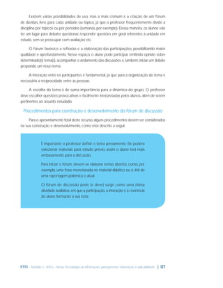 Existem várias possibilidades de uso, mas a mais comum é a criação de um fórum
de dúvidas, livre, para cada unidade ou tópico, já que o professor frequentemente divide a
disciplina por tópicos ou por períodos (semanas, por exemplo). Dessa maneira, os alunos vão
ter um lugar para debater, questionar, responder questões em geral referentes à unidade em
estudo, sem se preocupar com avaliação etc.
O fórum favorece a reﬂexão e a elaboração das participações, possibilitando maior
qualidade e aprofundamento. Nesse espaço, o aluno pode participar, emitindo opinião sobre
determinado(s) tema(s), acompanhar o andamento das discussões e, também, iniciar um debate
propondo um novo tema.
A interação entre os participantes é fundamental, já que para a organização do tema é
necessária a reciprocidade entre as pessoas.
A escolha do tema é de suma importância para a dinâmica do grupo. O professor
deve escolher questões provocativas e facilmente interpretadas pelos alunos, além de serem
pertinentes ao assunto estudado.

Procedimentos para construção e desenvolvimento do fórum de discussão
Para o aproveitamento total deste recurso, alguns procedimentos devem ser considerados
na sua construção e desenvolvimento, como está descrito a seguir.

É importante o professor deﬁnir o tema previamente. Ele poderá
selecionar materiais para estudo prévio, assim o aluno terá mais
embasamento para a discussão.
Para iniciar o fórum, devem-se elaborar temas abertos, como, por
exemplo, uma frase mencionada no material didático ou o link de
uma reportagem polêmica e atual.
O fórum de discussão pode (e deve) surgir como uma ótima
atividade avaliativa, em que a participação, a interação e a coerência
do aluno formarão a sua nota.

IFRN - Módulo 3 - NTCs - Novas Tecnologias da Informação: planejamento, elaboração e aplicabilidade | 127

 