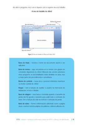 Ao abrir o programa, você vai se deparar com a seguinte área de trabalho.
A área de trabalho do Word

Figura 1.2: Área de trabalho do Microsoft Word 2007

Barra de título – mostra o nome do documento aberto e do
aplicativo.
Barra de menus – aqui, encontram-se os menus com grupos de
comandos disponíveis no Word. Diferente das versões anteriores
desse programa, as funcionalidades estão divididas em abas, mas
a maior parte dos procedimentos é semelhante.
Botões de controle – nessa área, é possível minimizar, maximizar
ou fechar a janela do Word.
Régua – tem a função de auxiliar o usuário na marcação de
tabulações, recuos e tabelas.
Barra de rolagem – essa barra é mostrada quando o tamanho da
janela não for grande o bastante para exibir todo o conteúdo do
texto. Tem a função de rolar na vertical o conteúdo da janela.
Barra de status – fornece informações adicionais como a página
atual, o número total de páginas, de palavras, o idioma utilizado etc.

IFRN - Módulo I - Introdução à Informática através das NTICs e utilização do AVA Moodle.

| 15

 