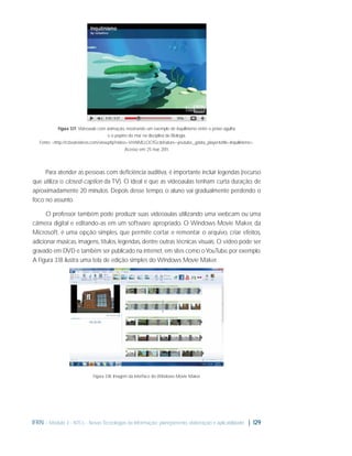 Figura 3.17: Videoaula com animação, mostrando um exemplo de inquilinismo entre o peixe-agulha
e o pepino do mar na disciplina de Biologia.
Fonte: <http://rcboatvideos.com/view.php?video=VmNMLLOCfGc&feature=youtube_gdata_player&title=Inquilinismo>.
Acesso em: 25 mar. 2011.

Para atender as pessoas com deﬁciência auditiva, é importante incluir legendas (recurso
que utiliza o closed-caption da TV). O ideal é que as videoaulas tenham curta duração, de
aproximadamente 20 minutos. Depois desse tempo, o aluno vai gradualmente perdendo o
foco no assunto.
O professor também pode produzir suas videoaulas utilizando uma webcam ou uma
câmera digital e editando-as em um software apropriado. O Windows Movie Maker, da
Microsoft, é uma opção simples, que permite cortar e remontar o arquivo, criar efeitos,
adicionar músicas, imagens, títulos, legendas, dentre outras técnicas visuais. O vídeo pode ser
gravado em DVD e também ser publicado na internet, em sites como o YouTube, por exemplo.
A Figura 3.18 ilustra uma tela de edição simples do Windows Movie Maker.

Figura 3.18: Imagem da interface do Windows Movie Maker

IFRN - Módulo 3 - NTCs - Novas Tecnologias da Informação: planejamento, elaboração e aplicabilidade | 129

 