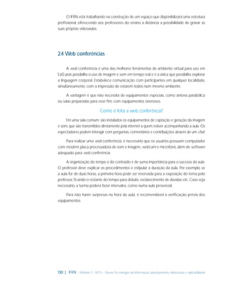 O IFRN está trabalhando na construção de um espaço que disponibilizará uma estrutura
proﬁssional, oferecendo aos professores do ensino a distância a possibilidade de gravar as
suas próprias videoaulas.

2.4 Web conferências
A web conferência é uma das melhores ferramentas de ambiente virtual para uso em
EaD, pois possibilita o uso de imagem e som em tempo real e é a única que possibilita explorar
a linguagem corporal. Estabelece comunicação com participantes em qualquer localidade,
simultaneamente, com a impressão de estarem todos num mesmo ambiente.
A vantagem é que não necessita de equipamentos especiais, como antena parabólica
ou salas preparadas para esse ﬁm, com equipamentos onerosos.

Como é feita a web conferência?
Em uma sala comum, são instalados os equipamentos de captação e geração da imagem
e som, que são transmitidos diretamente pela internet a quem estiver acompanhando a aula. Os
espectadores podem interagir com perguntas, comentários e contribuições através de um chat.
Para realizar uma web conferência, é necessário que os usuários possuam computador
com modem, placa processadora de som e imagem, webcam e microfone, além de software
adequado para web conferência.
A organização do tempo e do conteúdo é de suma importância para o sucesso da aula.
O professor deve explicar os procedimentos e estipular a duração da aula. Por exemplo, se
a aula for de duas horas, a primeira hora pode ser reservada para a exposição do tema pelo
professor, ﬁcando o restante do tempo para debate, esclarecimento de dúvidas etc. Caso seja
necessário, a turma poderá fazer intervalos, como numa aula presencial.
Para não haver surpresas na hora da aula, é recomendável a veriﬁcação prévia dos
equipamentos.

130 | IFRN - Módulo 3 - NTCs - Novas Tecnologias da Informação: planejamento, elaboração e aplicabilidade

 