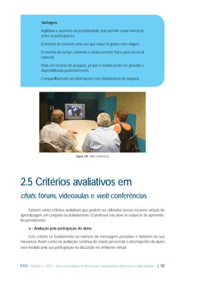 Vantagens
Agilidade e aumento da produtividade, pois permite maior interação
entre os participantes.
Economia de recursos, uma vez que reduz os gastos com viagens.
Economia de tempo, evitando o deslocamento físico para um local
especial.
Mais um recurso de pesquisa, já que a reunião pode ser gravada e
disponibilizada posteriormente.
Compartilhamento de informações com transferência de arquivos.

Figura 3.19: Web conferência

2.5 Critérios avaliativos em
chats, fóruns, videoaulas e web conferências
Existem vários critérios avaliativos que podem ser utilizados nesses recursos virtuais de
aprendizagem, em conjunto ou isoladamente. O professor não deve se esquecer de apresentálos previamente.
a - Avaliação pela participação do aluno
Este critério se fundamenta no número de mensagens postadas e também na sua
relevância. Assim como na avaliação contínua do ensino presencial, o desempenho do aluno
será medido pela sua participação na discussão no ambiente virtual.

IFRN - Módulo 3 - NTCs - Novas Tecnologias da Informação: planejamento, elaboração e aplicabilidade | 131

 