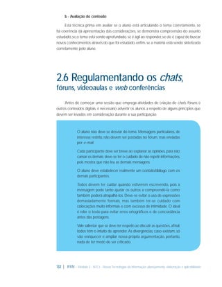 b - Avaliação do conteúdo
Esta técnica prima em avaliar se o aluno está articulando o tema corretamente, se
há coerência da apresentação das considerações, se demonstra compreensão do assunto
estudado, se o tema está sendo aprofundado, se é ágil ao responder, se ele é capaz de buscar
novos conhecimentos através do que foi estudado, enﬁm, se a matéria está sendo sintetizada
corretamente pelo aluno.

2.6 Regulamentando os chats,
fóruns, videoaulas e web conferências
Antes de começar uma sessão que emprega atividades de criação de chats, fóruns e
outros conteúdos digitais, é necessário advertir os alunos a respeito de alguns princípios que
devem ser levados em consideração durante a sua participação.

O aluno não deve se desviar do tema. Mensagens particulares, de
interesse restrito, não devem ser postadas no fórum, mas enviadas
por e-mail.
Cada participante deve ser breve ao explanar as opiniões, para não
cansar os demais; deve-se ter o cuidado de não repetir informações,
pois mostra que não leu as demais mensagens.
O aluno deve estabelecer realmente um contato/diálogo com os
demais participantes.
Todos devem ter cuidar quando estiverem escrevendo, pois a
mensagem pode tanto ajudar os outros a compreendê-la como
também poderá atrapalhá-los. Deve-se evitar o uso de expressões
demasiadamente formais, mas também ter-se cuidado com
colocações muito informais e com excesso de intimidade. O ideal
é reler o texto para evitar erros ortográﬁcos e de concordância
antes das postagens.
Vale salientar que se deve ter respeito ao discutir as questões, aﬁnal,
todos têm o intuito de aprender. As divergências, caso existam, só
vão enriquecer e ampliar nossa própria argumentação, portanto,
nada de ter medo de ser criticado.

132 | IFRN - Módulo 3 - NTCs - Novas Tecnologias da Informação: planejamento, elaboração e aplicabilidade

 