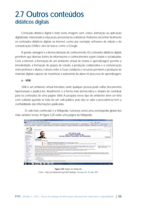 2.7 Outros conteúdos
didáticos digitais
Conteúdo didático digital é todo texto, imagem, som, vídeo, animação ou aplicação
digitalizada, relacionado à educação, presencial ou a distância. Podemos encontrar facilmente
os conteúdos didáticos digitais na internet, como, por exemplo, softwares de edição e de
comunicação (Wiki) e sites de busca, como o Google.
A grande vantagem é a democratização do conhecimento. Os conteúdos didáticos digitais
permitem que diversas fontes de informações e conhecimentos sejam criadas e socializadas.
Com a internet, a formação de um ambiente virtual de ensino e aprendizagem permite a
interatividade, a formação de grupos de estudo, a produção colaborativa e a comunicação
entre professor e alunos, e desses entre si. Essas condições e recursos permitem a produção de
materiais digitais capazes de maximizar a autonomia do aluno no processo de aprendizagem.
a - Wiki
Wiki é um ambiente virtual interativo, onde qualquer pessoa pode editar documentos
hipertextuais e publicá-los. Atualmente, é a forma mais democrática e simples de contribuir
para os conteúdos de uma página Web. A pesquisa nesse tipo de ambiente deve ser feita
com cuidado quando se trata de um wiki público, pois não se sabe a procedência nem a
conﬁabilidade das informações publicadas.
O wiki mais conhecido é a Wikipédia. Funciona como uma enciclopédia global dos
mais variados temas. A Figura 3.20 exibe uma página da Wikipédia.

Figura 3.20: Página da Wikipédia
Fonte: <http://pt.wikipedia.org/wiki/Fisiologia>.Acesso em: 25 mar. 2011.

IFRN - Módulo 3 - NTCs - Novas Tecnologias da Informação: planejamento, elaboração e aplicabilidade | 133

 