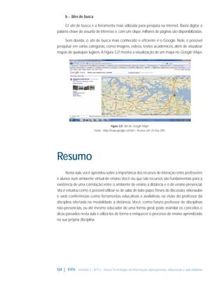 b - Sites de busca
O site de busca é a ferramenta mais utilizada para pesquisa na internet. Basta digitar a
palavra-chave do assunto de interesse e, com um clique, milhares de páginas são disponibilizadas.
Sem dúvida, o site de busca mais conhecido e eﬁciente é o Google. Nele, é possível
pesquisar em várias categorias, como imagens, vídeos, textos acadêmicos, além de visualizar
mapas de quaisquer lugares. A Figura 3.21 mostra a visualização de um mapa no Google Maps.

Figura 3.21: Site do Google Maps
Fonte: <http://maps.google.com.br/>. Acesso em: 25 mar. 2011.

Resumo
Nesta aula, você aprendeu sobre a importância dos recursos de interação entre professores
e alunos num ambiente virtual de ensino. Você viu que tais recursos são fundamentais para a
existência de uma correlação entre o ambiente de ensino a distância e o de ensino presencial.
Você estudou como é possível utilizar-se de salas de bate-papo, fóruns de discussão, videoaulas
e web conferências como ferramentas educativas e avaliativas, na visão do professor da
disciplina ofertada na modalidade a distância. Você, como futuro professor de disciplinas
não-presenciais, ou até mesmo educador de uma forma geral, pode assimilar os conceitos e
dicas passados nesta aula e utilizá-los de forma a enriquecer o processo de ensino-aprendizado
na sua própria disciplina.

134 | IFRN - Módulo 3 - NTCs - Novas Tecnologias da Informação: planejamento, elaboração e aplicabilidade

 