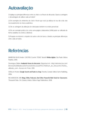 Autoavaliação
1) Explique as principais diferenças entre os chats e os fóruns de discussão. Quais as vantagens
e desvantagens de utilizar cada um deles?
2) Dê exemplos de ambientes de chat e fórum que você já utilizou no seu dia a dia, não
necessariamente no meio acadêmico.
3) Cite as vantagens da utilização de videoaulas também no ensino presencial.
4) Dê um exemplo prático de como uma página colaborativa (Wiki) pode ser utilizada de
forma avaliativa no ensino a distância.
5) Pesquise na internet a respeito de outros sites de busca, citando as principais diferenças
entre cada um deles.

Referências
BARBOSA FILHO, Andre; CASTRO, Cosette; TOME, Takashi. Mídias digitais. São Paulo: Editora
Paulinas, 2005.
Domingues, Elidiani. Avaliando fóruns de discussão. Disponível em: <http://wiki.sintectus.com/
bin/view/EaD/AvaliacaoDeForunsDeDiscussao#F%C3%B3rum_de_Discuss%C3%A3o_
utilizado_com>. Acesso em: 9 dez. 2010.
GRALLA, Preston. Google Search and Tools in a Snap. Toronto, Canada: Editora Sam’s Publishing,
2006.
RICHARDSON, Will. Blogs, Wikis, Podcasts, And Other Powerful Web Tools for Classrooms.
Thousand Oaks, CA, Estados Unidos: Editora Sage Publications, 2008.

IFRN - Módulo 3 - NTCs - Novas Tecnologias da Informação: planejamento, elaboração e aplicabilidade | 135

 