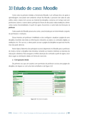 3.1 Estudo de caso: Moodle
Como visto no primeiro módulo, a ferramenta Moodle é um software livre, de apoio à
aprendizagem, executado num ambiente virtual. No Moodle, é possível criar salas de aula
online, onde o aluno tem acesso ao material da disciplina, conversa em tempo real com
professores, tutores e outros alunos, participa de fóruns de discussão, realiza avaliações, dentre
várias outras funcionalidades. A partir de agora, focaremos o outro lado da interação: o
professor.
Cada usuário do Moodle possui uma conta, caracterizada por um determinado conjunto
de permissões e restrições.
Dessa maneira, um professor é habilitado a criar, conﬁgurar e atualizar a página de uma
disciplina, inserindo nela todas as informações relevantes ao aluno, os conteúdos digitais, as
avaliações etc. Por sua vez, o aluno pode acessar a página da disciplina na qual está inscrito,
mas não pode alterá-la.
Neste tópico, falaremos dos principais recursos disponíveis no Moodle para o professor,
de modo a tornar a disciplina mais interativa, tentando ao máximo minimizar as barreiras da
educação a distância. Para assegurar a melhor absorção do conteúdo a partir de agora, você
deve seguir as orientações dadas em forma de exercício.
a - Conﬁgurações iniciais
Da primeira vez que um usuário com permissão de professor acessa uma página de
disciplina, ele depara-se com uma tela semelhante à da Figura 3.22.

Figura 3.22: Tela inicial de disciplina

IFRN - Módulo 3 - NTCs - Novas Tecnologias da Informação: planejamento, elaboração e aplicabilidade | 139

 