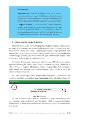 Disponibilidade
Disponibilidade: essa opção permite que você “oculte”
completamente o seu curso. Ele não aparecerá em nenhuma
listagem de cursos vista pelos usuários que não tenham funções de
professor do curso, administradores ou outras funções semelhantes.
Código de inscrição: se você deixar esse campo em branco,
qualquer usuário registrado no site poderá inscrever-se no curso
através de uma simples visita. Se você definir uma chave de
inscrição, cada aluno terá que inseri-la no formulário de ingresso
na primeira vez (e só na primeira vez) em que entrar no curso.

b - Editando o sumário principal da disciplina
O sumário é uma seção essencial na página da disciplina. É lá que o professor passa
aos alunos as informações e direcionamentos iniciais, insere roteiro e plano de curso. Você
deve pensar no sumário como sendo a seção da página que será sempre consultada pelos
alunos no decorrer de todo o curso (note que existem também sumários em cada tópico). No
exemplo a seguir, criaremos um sumário simpliﬁcado, com uma mensagem de boas vindas,
informações e um breve plano de curso da disciplina.
Por motivos de segurança e organização, à primeira vista, o Moodle impede qualquer
tipo de edição na página, mesmo para contas com permissão suﬁciente. Para habilitar as
edições diversas, vá ao painel Administração e clique em Ativar Edição. Note que agora a
página adquiriu um novo visual, tornando visíveis diversos ícones e opções de edição que
estavam ocultos anteriormente.
Para editar o sumário principal da disciplina, clique no pequeno ícone azul que surgiu
no primeiro painel (não-numerado) da seção Programação. A ação é ilustrada na Figura 3.23.

Figura 3.23: Editar sumário

Ao clicar no ícone de edição, você será redirecionado à página correspondente. Nela,
você encontrará uma área de texto, com formatações HTML completamente intuitivas,
semelhantes às opções vistas frequentemente em editores de texto, fóruns de internet, clientes
de e-mail etc.

IFRN - Módulo 3 - NTCs - Novas Tecnologias da Informação: planejamento, elaboração e aplicabilidade | 141

 
