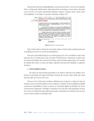 Através das ferramentas disponibilizadas, é possível incrementar o seu texto, formatando
fontes, conﬁgurando alinhamentos, adicionando listas numeradas ou marcadores, alterando
cores de texto e de fundo, adicionando hiperlinks, imagens e tabelas, dentre várias outras
funcionalidades. O exemplo em questão é ilustrado na Figura 3.24.

Figura 3.24: Edição de sumário principal

Após realizar todas as alterações necessárias, clique no botão Salvar mudanças para que
as atualizações tornem-se visíveis aos participantes.
Note que cada unidade (tópicos ou semanas) possui um ícone semelhante, sendo assim
possível criar um sumário para cada uma delas. Tal informação é importante ao aluno, pois
um sumário da unidade deve instruí-lo de maneira especíﬁca para aquele tópico. Um sumário
de unidade deve trazer o resumo do tópico, objetivos, descrição das atividades e sugestões
de leitura.
c - Acrescentando recursos
No tópico de apresentação (principal) ou em tópicos especíﬁcos de unidade, você
já deve ter percebido uma opção destinada à inserção de recursos. Talvez ainda não esteja
claro que tipos de recursos são esses.
Recursos são componentes auxiliares utilizados para enriquecer o tópico de aula, de
maneira a trazer elementos didáticos mais complexos à unidade. Tal funcionalidade possibilita
ao professor disponibilizar a todos os alunos os conteúdos digitais da disciplina, de forma
extremamente organizada. O Moodle é compatível com uma série muito abrangente de tipos
de recursos. Um professor pode utilizar quase todos os formatos de conteúdos web nos seus
cursos. Listamos abaixo os principais deles.

142 | IFRN - Módulo 3 - NTCs - Novas Tecnologias da Informação: planejamento, elaboração e aplicabilidade

 