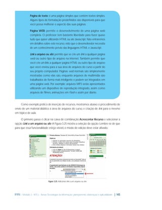 Página de texto: é uma página simples que contém textos simples.
Alguns tipos de formatação predeﬁnidos são disponíveis para que
você possa melhorar o aspecto das suas páginas.
Página WEB: permite o desenvolvimento de uma página web
completa. O professor tem bastante liberdade para fazer quase
tudo que quiser utilizando HTML ou até Javascript. Não entraremos
em detalhes sobre este recurso, visto que o desenvolvedor necessita
de um conhecimento prévio das linguagens HTML e Javascript.

Link a arquivo ou site: permite que se crie um link a qualquer página
web ou outro tipo de arquivo na internet. Também permite que
você crie um link a qualquer página HTML ou outro tipo de arquivo
que você enviou para a sua área de arquivos do curso a partir do
seu próprio computador. Páginas web normais são simplesmente
mostradas como elas são, enquanto arquivos de multimídia são
trabalhados de forma mais inteligente e podem ser integrados em
uma página web. Por exemplo: arquivos MP3 serão apresentados
utilizando um dispositivo de reprodução integrado, assim como
arquivos de ﬁlmes, animações em Flash e assim por diante.

Como exemplo prático de inserção de recursos, mostramos abaixo o procedimento de
envio de um material didático à área de arquivos do curso, e criação de link para o mesmo
em tópico de aula.
O primeiro passo é clicar na caixa de combinação Acrescentar Recurso e selecionar a
opção Link a um arquivo ou site. A Figura 3.25 mostra a seleção da opção. Lembre-se de que
para que essa funcionalidade esteja visível, o modo de edição deve estar ativado.

Figura 3.25: Adicionar link a um arquivo ou site

IFRN - Módulo 3 - NTCs - Novas Tecnologias da Informação: planejamento, elaboração e aplicabilidade | 143

 
