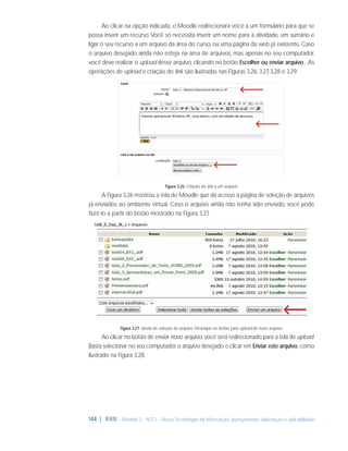 Ao clicar na opção indicada, o Moodle redirecionará você a um formulário para que se
possa inserir um recurso. Você só necessita inserir um nome para a atividade, um sumário e
ligar o seu recurso a um arquivo da área do curso, ou uma página da web já existente. Caso
o arquivo desejado ainda não esteja na área de arquivos, mas apenas no seu computador,
você deve realizar o upload desse arquivo, clicando no botão Escolher ou enviar arquivo... As
operações de upload e criação do link são ilustradas nas Figuras 3.26, 3.27 3.28 e 3.29.
,

Figura 3.26: Criação do link a um arquivo

A Figura 3.26 mostrou a tela do Moodle que dá acesso à página de seleção de arquivos
já enviados ao ambiente virtual. Caso o arquivo ainda não tenha sido enviado, você pode
fazê-lo a partir do botão mostrado na Figura 3.27
.

Figura 3.27: Janela de seleção do arquivo. Destaque no botão para upload de novo arquivo.

Ao clicar no botão de enviar novo arquivo, você será redirecionado para a tela de upload.
Basta selecionar no seu computador o arquivo desejado e clicar em Enviar este arquivo, como
ilustrado na Figura 3.28.

144 | IFRN - Módulo 3 - NTCs - Novas Tecnologias da Informação: planejamento, elaboração e aplicabilidade

 