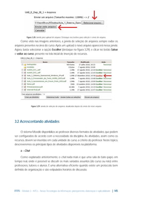 Figura 3.28: Janela para upload de arquivo. Destaque nos botões para seleção e envio de arquivo.

Como visto nas imagens anteriores, a janela de seleção de arquivos sempre exibe os
arquivos presentes na área do curso. Após um upload, o novo arquivo aparecerá nessa janela.
Agora, basta selecionar a opção Escolher (destaque na ﬁgura 3.29), e clicar no botão Salvar
e voltar ao curso, presente na tela inicial de inserção de recursos.

Figura 3.29: Janela de seleção de arquivos, atualizada depois do envio do novo arquivo

3.2 Acrescentando atividades
O sistema Moodle disponibiliza ao professor diversos formatos de atividades, que podem
ser conﬁgurados de acordo com a necessidade da disciplina. As atividades, assim como os
recursos, devem ser inseridas em cada unidade de curso, a critério do professor. Neste tópico,
descreveremos os principais tipos de atividades disponíveis na plataforma.
a - Chat
Como explanado anteriormente, o chat nada mais é que uma sala de bate-papo, em
tempo real, onde é possível se discutir os mais variados assuntos (do curso ou não) entre
professores, tutores e alunos. É uma alternativa eﬁciente quando existe um protocolo bem
deﬁnido de organização e são estipulados horários de discussão.

IFRN - Módulo 3 - NTCs - Novas Tecnologias da Informação: planejamento, elaboração e aplicabilidade | 145

 