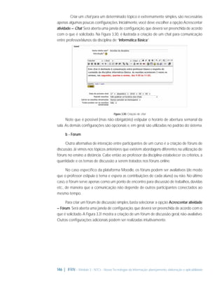 Criar um chat para um determinado tópico é extremamente simples, são necessárias
apenas algumas poucas conﬁgurações. Inicialmente, você deve escolher a opção Acrescentar
atividade – Chat. Será aberta uma janela de conﬁguração, que deverá ser preenchida de acordo
com o que é solicitado. Na Figura 3.30, é ilustrada a criação de um chat para comunicação
entre professor/alunos da disciplina de “Informática Básica”.

Figura 3.30: Criação de chat

Note que é possível (mas não obrigatório) estipular o horário de abertura semanal da
sala. As demais conﬁgurações são opcionais e, em geral, são utilizadas no padrão do sistema.
b - Fórum
Outra alternativa de interação entre participantes de um curso é a criação de fóruns de
discussão. Já vimos nos tópicos anteriores que existem abordagens diferentes na utilização de
fóruns no ensino a distância. Cabe então ao professor da disciplina estabelecer os critérios, a
quantidade e os temas de discussão a serem tratados nos fóruns online.
No caso especíﬁco da plataforma Moodle, os fóruns podem ser avaliativos (de modo
que o professor estipula o tema e espera as contribuições de cada aluno) ou não. No último
caso, o fórum serve apenas como um ponto de encontro para discussão de trabalhos, dúvidas
etc., de maneira que a comunicação não depende de outros participantes conectados ao
mesmo tempo.
Para criar um fórum de discussão simples, basta selecionar a opção Acrescentar atividade
– Fórum. Será aberta uma janela de conﬁguração, que deverá ser preenchida de acordo com o
que é solicitado. A Figura 3.31 mostra a criação de um fórum de discussão geral, não-avaliativo.
Outras conﬁgurações adicionais podem ser realizadas intuitivamente.

146 | IFRN - Módulo 3 - NTCs - Novas Tecnologias da Informação: planejamento, elaboração e aplicabilidade

 