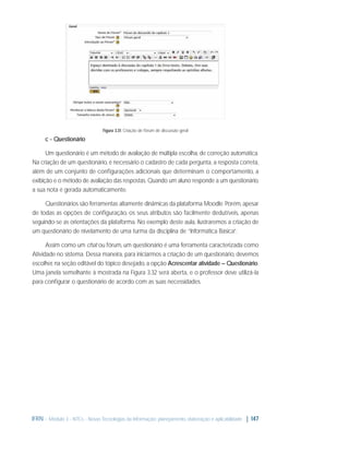 Figura 3.31: Criação de fórum de discussão geral

c - Questionário
Um questionário é um método de avaliação de múltipla escolha, de correção automática.
Na criação de um questionário, é necessário o cadastro de cada pergunta, a resposta correta,
além de um conjunto de conﬁgurações adicionais que determinam o comportamento, a
exibição e o método de avaliação das respostas. Quando um aluno responde a um questionário,
a sua nota é gerada automaticamente.
Questionários são ferramentas altamente dinâmicas da plataforma Moodle. Porém, apesar
de todas as opções de conﬁguração, os seus atributos são facilmente dedutíveis, apenas
seguindo-se as orientações da plataforma. No exemplo deste aula, ilustraremos a criação de
um questionário de nivelamento de uma turma da disciplina de “Informática Básica”.
Assim como um chat ou fórum, um questionário é uma ferramenta caracterizada como
Atividade no sistema. Dessa maneira, para iniciarmos a criação de um questionário, devemos
escolher, na seção editável do tópico desejado, a opção Acrescentar atividade – Questionário.
Uma janela semelhante à mostrada na Figura 3.32 será aberta, e o professor deve utilizá-la
para conﬁgurar o questionário de acordo com as suas necessidades.

IFRN - Módulo 3 - NTCs - Novas Tecnologias da Informação: planejamento, elaboração e aplicabilidade | 147

 
