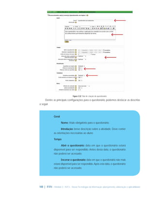 Figura 3.32: Tela de criação de questionário

Dentre as principais conﬁgurações para o questionário, podemos destacar as descritas
a seguir.

Geral
Nome: título obrigatório para o questionário.
Introdução: breve descrição sobre a atividade. Deve conter
as orientações necessárias ao aluno.
Tempo
Abrir o questionário: data em que o questionário estará
disponível para ser respondido. Antes desta data, o questionário
não poderá ser acessado.
Encerrar o questionário: data em que o questionário não mais
estará disponível para ser respondido. Após esta data, o questionário
não poderá ser acessado.

148 | IFRN - Módulo 3 - NTCs - Novas Tecnologias da Informação: planejamento, elaboração e aplicabilidade

 