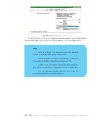 Figura 3.33: Seleção de questões para o questionário

A partir de agora, você deverá cadastrar cada pergunta do questionário. Abaixo,
apresentamos as principais conﬁgurações para perguntas cadastradas na plataforma.

Geral
Nome da pergunta: título obrigatório da questão. Não será
exibido ao aluno, servindo apenas para controle.
Texto da pergunta: é aqui que o professor insere o enunciado
da questão, sendo possível o uso de formatações HTML.
Feedback Geral: a mensagem mostrada ao aluno quando ele
responde ao questionamento, independentemente da sua escolha.
Uma ou múltiplas respostas: definição do formato do
questionário quanto ao número de respostas.

150 | IFRN - Módulo 3 - NTCs - Novas Tecnologias da Informação: planejamento, elaboração e aplicabilidade

 