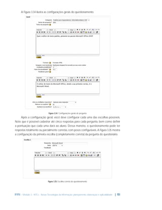 A Figura 3.34 ilustra as conﬁgurações gerais do questionamento.

Figura 3.34: Conﬁgurações gerais de pergunta

Após a conﬁguração geral, você deve conﬁgurar cada uma das escolhas possíveis.
Note que é possível cadastrar até cinco respostas para cada pergunta, bem como deﬁnir
a pontuação que cada uma dará ao aluno. Dessa maneira, o questionamento pode ter
respostas totalmente ou parcialmente corretas, com pesos conﬁguráveis. A Figura 3.35 mostra
a conﬁguração da primeira escolha (completamente correta) da pergunta do questionário.

Figura 3.35: Escolha correta do questionamento

IFRN - Módulo 3 - NTCs - Novas Tecnologias da Informação: planejamento, elaboração e aplicabilidade | 151

 