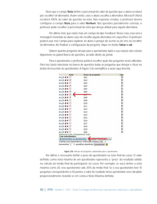Note que o campo Nota deﬁne o percentual do valor da questão que o aluno receberá
por escolher tal alternativa. Assim sendo, caso o aluno escolha a alternativa Microsoft Word,
receberá 100% do valor da questão na nota. Nas respostas erradas, o professor deverá
conﬁgurar o campo Nota para o valor Nenhum. Nas questões parcialmente corretas, o
professor pode escolher o percentual da nota que deseja atribuir para aquela alternativa.
Por último, note que existe mais um campo do tipo Feedback. Nesse caso, essa será a
mensagem mostrada ao aluno caso ele escolha aquela alternativa em especíﬁco. O professor
poderá usar esse campo para explanar ao aluno o porquê do acerto ou do erro ao escolher
tal alternativa. Ao ﬁnalizar a conﬁguração da pergunta, clique no botão Salvar e sair.
Elabore quantas perguntas desejar para o questionário. Após a sua criação, elas estarão
disponíveis no painel Banco de questões, ao lado direito da janela.
Para o questionário, o professor poderá escolher quais das perguntas serão utilizadas.
Para isso, basta selecionar no banco de questões todas as perguntas que desejar e clicar no
botão Acrescentar ao questionário. A Figura 3.36 exempliﬁca a ação aqui descrita.

Figura 3.36: Seleção de perguntas cadastradas para o questionário

Por último, é necessário deﬁnir o peso do questionário na nota ﬁnal do curso. O valor
deﬁnido como nota máxima de um questionário representa o “peso” do resultado obtido
no cálculo da média ﬁnal do participante no curso. Por exemplo: se você deﬁne a nota
máxima como 20, esse questionário vale 20% da média ﬁnal. Se o seu questionário tiver 10
perguntas correspondentes a 50 pontos, o valor do resultado desse questionário será calculado
proporcionalmente, levando-se em conta a Nota Máxima deﬁnida.

152 | IFRN - Módulo 3 - NTCs - Novas Tecnologias da Informação: planejamento, elaboração e aplicabilidade

 