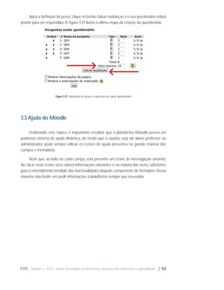Após a deﬁnição de pesos, clique no botão Salvar mudanças e o seu questionário estará
pronto para ser respondido. A Figura 3.37 ilustra a última etapa da criação do questionário.

Figura 3.37: Atribuição de pesos e operação de salvar questionário

3.3 Ajuda do Moodle
Finalizando este tópico, é importante ressaltar que a plataforma Moodle possui um
poderoso sistema de ajuda dinâmica, de modo que o usuário, seja ele aluno, professor ou
administrador, pode sempre utilizar os ícones de ajuda presentes na grande maioria dos
campos e formulários.
Note que, ao lado de cada campo, está presente um ícone de interrogação amarelo.
Ao clicar neste ícone, você obterá informações relevantes e, na maioria das vezes, suﬁcientes
para o entendimento imediato das funcionalidades daquele componente de formulário. Dessa
maneira, não hesite em pedir informações à plataforma sempre que necessitar.

IFRN - Módulo 3 - NTCs - Novas Tecnologias da Informação: planejamento, elaboração e aplicabilidade | 153

 