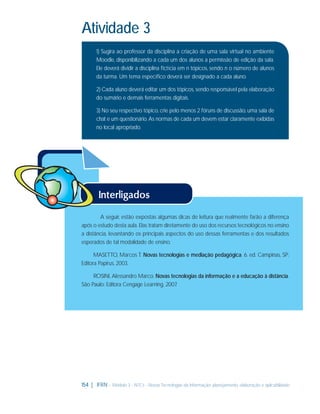 Atividade 3
1) Sugira ao professor da disciplina a criação de uma sala virtual no ambiente
Moodle, disponibilizando a cada um dos alunos a permissão de edição da sala.
Ele deverá dividir a disciplina ﬁctícia em n tópicos, sendo n o número de alunos
da turma. Um tema especíﬁco deverá ser designado a cada aluno.
2) Cada aluno deverá editar um dos tópicos, sendo responsável pela elaboração
do sumário e demais ferramentas digitais.
3) No seu respectivo tópico, crie pelo menos 2 fóruns de discussão, uma sala de
chat e um questionário. As normas de cada um devem estar claramente exibidas
no local apropriado.

A seguir, estão expostas algumas dicas de leitura que realmente farão a diferença
após o estudo desta aula. Elas tratam diretamente do uso dos recursos tecnológicos no ensino
a distância, levantando os principais aspectos do uso dessas ferramentas e dos resultados
esperados de tal modalidade de ensino.
MASETTO, Marcos T. Novas tecnologias e mediação pedagógica. 6. ed. Campinas, SP:
Editora Papirus, 2003.
ROSINI, Alessandro Marco. Novas tecnologias da informação e a educação à distância.
São Paulo: Editora Cengage Learning, 2007
.

154 | IFRN - Módulo 3 - NTCs - Novas Tecnologias da Informação: planejamento, elaboração e aplicabilidade

 