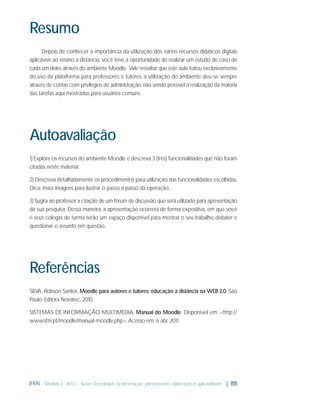Resumo
Depois de conhecer a importância da utilização dos vários recursos didáticos digitais
aplicáveis ao ensino a distância, você teve a oportunidade de realizar um estudo de caso de
cada um deles através do ambiente Moodle. Vale ressaltar que este aula tratou exclusivamente
do uso da plataforma para professores e tutores, a utilização do ambiente deu-se sempre
através de contas com privilégios de administração, não sendo possível a realização da maioria
das tarefas aqui mostradas para usuários comuns.

Autoavaliação
1) Explore os recursos do ambiente Moodle e descreva 3 (três) funcionalidades que não foram
citadas neste material.
2) Descreva detalhadamente os procedimentos para utilização das funcionalidades escolhidas.
Dica: insira imagens para ilustrar o passo a passo da operação.
3) Sugira ao professor a criação de um fórum de discussão que será utilizado para apresentação
da sua pesquisa. Dessa maneira, a apresentação ocorrerá de forma expositiva, em que você
e seus colegas de turma terão um espaço disponível para mostrar o seu trabalho, debater e
questionar o assunto em questão.

Referências
SILVA, Robson Santos. Moodle para autores e tutores: educação à distância na WEB 2.0. São
Paulo: Editora Novatec, 2010.
SISTEMAS DE INFORMAÇÃO MULTIMÉDIA. Manual do Moodle. Disponível em: <http://
www.sfm.pt/moodle/manual-moodle.php>. Acesso em: 6 abr. 2011.

IFRN - Módulo 3 - NTCs - Novas Tecnologias da Informação: planejamento, elaboração e aplicabilidade | 155

 