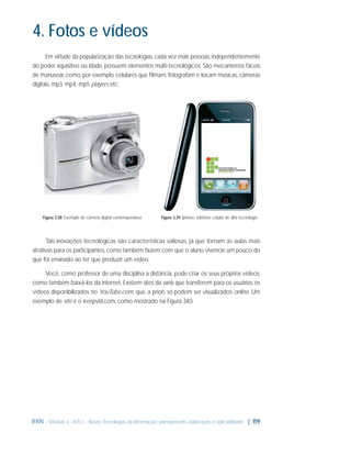 4. Fotos e vídeos
Em virtude da popularização das tecnologias, cada vez mais pessoas, independentemente
do poder aquisitivo ou idade, possuem elementos multi-tecnológicos. São mecanismos fáceis
de manusear, como, por exemplo, celulares que ﬁlmam, fotografam e tocam músicas, câmeras
digitais, mp3, mp4, mp5 players etc.

Figura 3.38: Exemplo de câmera digital contemporânea

Figura 3.39: Iphone: telefone celular de alta tecnologia

Tais inovações tecnológicas são características valiosas, já que tornam as aulas mais
atrativas para os participantes, como também fazem com que o aluno vivencie um pouco do
que foi ensinado ao ter que produzir um vídeo.
Você, como professor de uma disciplina a distância, pode criar os seus próprios vídeos,
como também baixá-los da internet. Existem sites da web que transferem para os usuários os
vídeos disponibilizados no YouTube.com, que, a priori, só podem ser visualizados online. Um
exemplo de site é o keepvid.com, como mostrado na Figura 3. 0.
4

IFRN - Módulo 3 - NTCs - Novas Tecnologias da Informação: planejamento, elaboração e aplicabilidade | 159

 