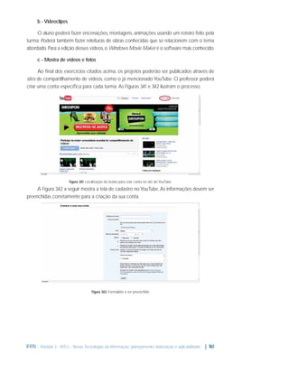 b - Videoclipes
O aluno poderá fazer encenações, montagens, animações usando um roteiro feito pela
turma. Poderá também fazer releituras de obras conhecidas que se relacionem com o tema
abordado. Para a edição desses vídeos, o Windows Movie Maker é o software mais conhecido.
c - Mostra de vídeos e fotos
Ao ﬁnal dos exercícios citados acima, os projetos poderão ser publicados através de
sites de compartilhamento de vídeos, como o já mencionado YouTube. O professor poderá
criar uma conta especíﬁca para cada turma. As Figuras 3. 1 e 3. 2 ilustram o processo.
4
4

Figura 3. 1: Localização do botão para criar conta no site do YouTube.
4

A Figura 3. 2 a seguir mostra a tela de cadastro no YouTube. As informações devem ser
4
preenchidas corretamente para a criação da sua conta.

Figura 3. 2: Formulário a ser preenchido
4

IFRN - Módulo 3 - NTCs - Novas Tecnologias da Informação: planejamento, elaboração e aplicabilidade | 161

 