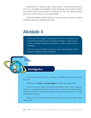 Basta preencher os campos e seguir o “passo a passo”. Caso não tenha interesse em
tornar o seu canal público, basta desabilitar a opção “Permitir que outros usuários encontrem
meu canal no YouTube caso eles tenham meu endereço de e-mail”, assim apenas as pessoas
que tiverem a senha terão acesso aos vídeos postados.
Ao ﬁnal dos trabalhos, é possível realizar um concurso e premiar os melhores resultados,
estimulando ainda mais a participação dos alunos.

Atividade 4
1) Forme com seus colegas de turma grupos de três alunos. Cada grupo será
responsável pela elaboração de uma mostra de imagens e vídeos sobre os
recursos tecnológicos disponíveis na atualidade, e o que se espera do futuro
tecnológico.
2) Crie uma conta no YouTube e poste lá os vídeos feitos pelo grupo. Os links
devem ser publicados no fórum da disciplina.

Se você deseja saber mais sobre o YouTube e a sua história, essa é a leitura que você
deve fazer.
BURGESS, Jean. Youtube e a revolução digital. São Paulo: Editora Aleph, 2009.
Como você deve ter notado, neste material não tratamos sobre o tema de edição de
vídeos. Esse é um tópico bastante amplo e existem diversos autores com excelentes materiais
que podem auxiliar você a aprender as técnicas de uma boa edição. Apresentamos a seguir
uma ótima dica de leitura.
DANCYGER, Ken. Técnicas de edição para cinema e vídeo. 4. ed. Rio de Janeiro: Editora
Campus, 2007
.

162 | IFRN - Módulo 3 - NTCs - Novas Tecnologias da Informação: planejamento, elaboração e aplicabilidade

 