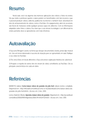 Resumo
Nesta aula, você viu algumas das inúmeras aplicações dos vídeos e fotos no ensino.
Viu que tanto o professor quanto o aluno podem ser beneﬁciados com tais recursos e que
é possível produzir vídeos, editá-los, publicá-los na internet e também fazer download em
sites de armazenamento de vídeos, como o YouTube. Os equipamentos, além de acessíveis,
são fáceis de manusear, sendo qualquer pessoa capaz de utilizá-los. Com as informações
adquiridas sobre fotos e vídeos, ﬁca claro que o uso dessas tecnologias é um diferencial no
ensino, portanto, deve-se aproveitá-las com mais eﬁciência.

Autoavaliação
1) Faça uma ﬁlmagem caseira, na forma que desejar: documentário, novela, jornal, clipe musical
etc. Use um tema relacionado à sua área de atuação para ser aproveitado em aula. Publique
o seu vídeo no YouTube.
2) Tire cinco fotos em locais diferentes e faça uma breve explicação histórica de cada local.
3) Pesquise a respeito de outros sites de stream de vídeo, semelhantes ao YouTube. Cite as
principais características de cada um deles.

Referências
BARRETO, Juliana. Como baixar vídeos do youtube do jeito fácil: edição revista e ampliada.
Disponível em: <http://info.abril.com.br/dicas/como-se-faz/download/como-baixar-videos-doyoutube-do-jeito-facil.shtml>. Acesso em: 2 dez. 2010.
Lemes, David de Oliveira. Aprenda a baixar vídeos do youtube. Disponível em: <http://pcworld.uol.
com.br/dicas/2006/09/04/idgnoticia.2006-09-04.0247321420/>. Acesso em: 2 dez. 2010.

IFRN - Módulo 3 - NTCs - Novas Tecnologias da Informação: planejamento, elaboração e aplicabilidade | 163

 