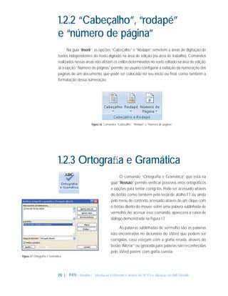 1.2.2 “Cabeçalho”, “rodapé”
e “número de página”
Na guia “Inserir”, as opções “Cabeçalho” e “Rodapé” remetem a áreas de digitação de
textos independentes do texto digitado na área de edição (ou área de trabalho). Comandos
realizados nessas áreas não afetam os estilos determinados no texto editado na área de edição.
Já a opção “Número de páginas” permite ao usuário conﬁgurar a exibição da numeração das
páginas de um documento, que pode ser colocada no seu início ou ﬁnal, como também a
formatação dessa numeração.

Figura 1.6: Comandos “Cabeçalho”, “Rodapé” e “Número de páginas”

1.2.3 Ortograﬁa e Gramática
O comando “Ortograﬁa e Gramática” que está na
guia “Revisão” permite veriﬁcar possíveis erros ortográﬁcos
e opções para tentar corrigi-los. Pode ser acessado através
do botão como também pela tecla de atalho F7 ou ainda
pelo menu de contexto, acessado através de um clique com
o botão direito do mouse sobre uma palavra sublinhada de
vermelho. Ao acessar esse comando, aparecerá a caixa de
diálogo demonstrada na Figura 1.7 .
As palavras sublinhadas de vermelho são as palavras
não encontradas no dicionário do Word, que podem ser
corrigidas, caso estejam com a graﬁa errada, através do
botão “Alterar” ou ignorada para palavras não reconhecidas
pelo Word, porém, com graﬁa correta.
Figura 1.7: Ortograﬁa e Gramática

20 |

IFRN - Módulo 1 - Introdução à Informática através das NTICs e utilização do AVA Moodle.

 