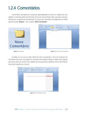 1.2.4 Comentários
Comentários são balões de anotações disponibilizados no texto em edição. Eles nos
ajudam a comentar partes do texto que merecem uma atenção maior, seja para correção,
alteração ou exclusão do formato atual. O recurso de comentário está disponível no Word
através da guia “Revisão”, com a opção “Novo Comentário”.

Figura 1.9: Inserir um novo comentário

Figura 1.8: Comentário

O balão na cor rosa ao lado direito da tela corresponde à área de anotação do
comentário. No nosso caso, podem-se comentar textos, ﬁguras, tabelas e muitos outros objetos
que fazem parte do nosso texto editado. Na nossa próxima atividade, iremos desenvolver
uma tarefa usando esse recurso.

Figura 1.10: Comentando um texto

IFRN - Módulo I - Introdução à Informática através das NTICs e utilização do AVA Moodle.

| 21

 