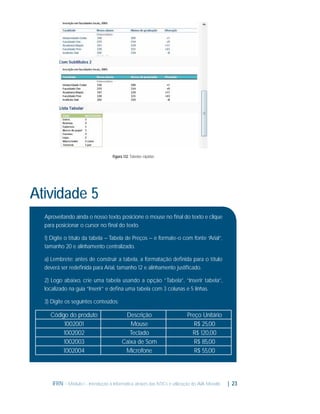 Figura 1.12: Tabelas rápidas

Atividade 5
Aproveitando ainda o nosso texto, posicione o mouse no ﬁnal do texto e clique
para posicionar o cursor no ﬁnal do texto.
1) Digite o título da tabela – Tabela de Preços – e formate-o com fonte “Arial”,
tamanho 20 e alinhamento centralizado.
a) Lembrete: antes de construir a tabela, a formatação deﬁnida para o título
deverá ser redeﬁnida para Arial, tamanho 12 e alinhamento justiﬁcado.
2) Logo abaixo, crie uma tabela usando a opção “Tabela”, “Inserir tabela”,
localizado na guia “Inserir” e deﬁna uma tabela com 3 colunas e 5 linhas.
3) Digite os seguintes conteúdos:

Código do produto
1002001
1002002
1002003
1002004

Descrição
Mouse
Teclado
Caixa de Som
Microfone

Preço Unitário
R$ 25,00
R$ 120,00
R$ 85,00
R$ 55,00

IFRN - Módulo I - Introdução à Informática através das NTICs e utilização do AVA Moodle.

| 23

 