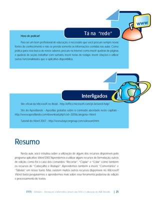 Hora de praticar!

Tá na “rede”

Para ser um bom proﬁssional de educação, é necessário que você procure sempre novas
fontes de conhecimento e não se prenda somente às informações contidas nas aulas. Como
prática para essa busca de novos saberes, procure na internet como inserir quebras de páginas
e quebras de seção, trabalhar com sumário, inserir notas de rodapé, inserir citações e utilizar
outras funcionalidades que o aplicativo disponibiliza.

Site oﬁcial da Microsoft no Brasil - http://ofﬁce.microsoft.com/pt-br/word-help/
Site do Apostilando - Apostilas gratuitas sobre o conteúdo abordado neste capitulo http://www.apostilando.com/download.php?cod=3201&categoria=Word
Tutorial do Word 2007 - http://www.baycongroup.com/wlesson0.htm

Resumo
Nesta aula, você estudou sobre a utilização de alguns dos recursos disponíveis pelo
programa aplicativo Word 2007 Aprendemos a utilizar alguns recursos de formatação, outros
.
de edição, como foi o caso dos comandos “Recortar”, “Copiar” e “Colar” como também
os recursos de “Cabeçalho e Rodapé”. Aprendemos também a inserir “Comentários” e
“Tabelas” em nosso texto. Mas, existem muitos outros recursos disponíveis no Microsoft
Word, basta pesquisarmos e aprendermos mais sobre essa ferramenta poderosa de edição
e processamento de textos.

IFRN - Módulo I - Introdução à Informática através das NTICs e utilização do AVA Moodle.

| 25

 