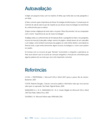 Autoavaliação
1) Digite um pequeno texto, com no máximo 25 linhas, que tenha dois ou mais parágrafos e
um título.
2) Nele, comente qual a importância de Novas Tecnologias da Informação e Comunicação no
contexto de sala de aula no que diz respeito ao uso dessas novas tecnologias na transmissão
de conhecimento para os alunos.
3) Após concluir a digitação do texto, salve-o na pasta “Meus Documentos” do seu computador
com o nome “Experiência do uso de novas tecnologias”.
4) Aplique todos os conhecimentos de formatação (fonte e parágrafo) no título e nos parágrafos,
recursos de inserção (cabeçalho, rodapé, número de página e tabela) através de um cabeçalho
e um rodapé, como também numeração das páginas no canto inferior direito e uma tabela no
ﬁnal do texto, a qual venha demonstrar alguns recursos tecnológicos e como esses podem
ser usados.
5) Conclua com os recursos da guia “Revisão” (comentário e ortograﬁa e grámática), ao
ﬁnal, vocês devem usar os recursos de correção ortográﬁca e inserção de comentários para
algumas palavras do seu texto que você ache importante comentar.

Referências
CCOX, J.; PREPPERNAU, J. Microsoft Ofﬁce Word 2007: passo a passo. Rio de Janeiro:
Bookman, 2007
.
COSTA; Roberto Douglas. Coleção concursos públicos: Informática: tudo que você precisa
saber para ser aprovado. São Paulo: Digerati Books, 2009.
MANZANO, A. L. N. G.; MANZANO, M. I. N. G. Estudo Dirigido de Microsoft Ofﬁce Word
2007 São Paulo: Editora Erica, 2007
.
.
OLIVEIRA, F. A. Microsoft Word: aulas. IFRN/UAB, 2010.

26 |

IFRN - Módulo 1 - Introdução à Informática através das NTICs e utilização do AVA Moodle.

 