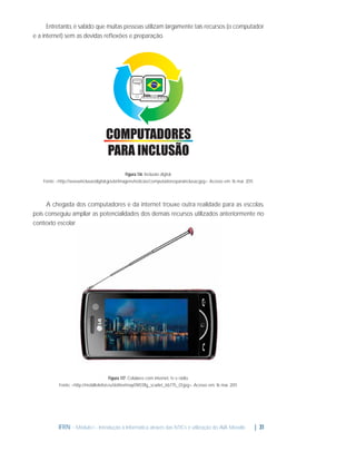 Entretanto, é sabido que muitas pessoas utilizam largamente tais recursos (o computador
e a internet) sem as devidas reﬂexões e preparação.

Figura 1.16: Inclusão digital.
Fonte: <http://www.inclusaodigital.gov.br/imagens/noticias/computadoresparainclusao.jpg>. Acesso em: 16 mar. 2011.

A chegada dos computadores e da internet trouxe outra realidade para as escolas,
pois conseguiu ampliar as potencialidades dos demais recursos utilizados anteriormente no
contexto escolar.

Figura 1.17: Celulares com internet, tv e rádio.
Fonte: <http://mobiltelefon.ru/i/other/may09/07/lg_scarlet_kb775_01.jpg>. Acesso em: 16 mar. 2011.

IFRN - Módulo I - Introdução à Informática através das NTICs e utilização do AVA Moodle.

| 31

 