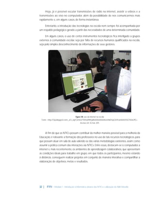 Hoje, já é possível escutar transmissões de rádio na internet, assistir a vídeos e a
transmissões ao vivo no computador, além da possibilidade de nos comunicarmos mais
rapidamente e, em alguns casos, de forma instantânea.
Entretanto, a introdução das tecnologias na escola nem sempre foi acompanhada por
um respaldo pedagógico gerado a partir das necessidades de uma determinada comunidade.
Em alguns casos, o uso de certos instrumentos tecnológicos ﬁca interligado a grupos
externos à comunidade escolar, seja por falta de recursos humanos qualiﬁcados na escola,
seja pelo simples desconhecimento de informações de seus gestores.

Figura 1.18: uso da internet na escola
Fonte: <http://1.bp.blogspot.com/_xO_6qFOzHeU/TER4uR9hFpI/AAAAAAAAALk/sNIZmpGX4Fw/s1600/DSCF1636.JPG>.
Acesso em: 16 mar. 2011.

A ﬁm de que as NTICs possam contribuir da melhor maneira possível para a melhoria da
Educação, é relevante a formação dos professores no uso de tais recursos tecnológicos, para
que possam atuar em sala de aula valendo-se das várias metodologias existentes, assim como
assumir a prática comum das interações via NTICs. Entre essas, destacam-se o computador, a
internet e, mais recentemente, os ambientes de aprendizagem colaborativos, que apresentam
as condições ideais para trabalho em grupo, em que todos os participantes, mesmo estando
à distância, conseguem realizar projetos em conjunto de maneira interativa e compartilhar a
elaboração de objetivos, metas e resultados.

32 |

IFRN - Módulo 1 - Introdução à Informática através das NTICs e utilização do AVA Moodle.

 