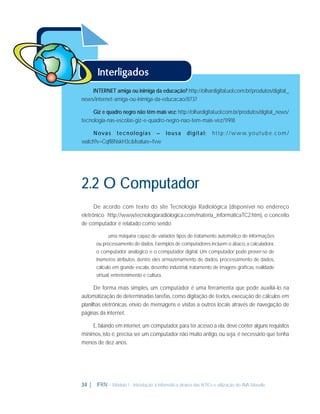 INTERNET amiga ou inimiga da educação? http://olhardigital.uol.com.br/produtos/digital_
news/internet-amiga-ou-inimiga-da-educacao/8737
Giz e quadro negro não têm mais vez: http://olhardigital.uol.com.br/produtos/digital_news/
tecnologia-nas-escolas-giz-e-quadro-negro-nao-tem-mais-vez/11918
N ova s t e c n o l o g i a s – l o u s a
watch?v=CqfI8NskH3c&feature=fvw

digital:

h t t p : / /w w w. yo u t u b e . c o m /

2.2 O Computador
De acordo com texto do site Tecnologia Radiológica (disponível no endereço
eletrônico http://www.tecnologiaradiologica.com/materia_informaticaTC2.htm), o conceito
de computador é relatado como sendo
uma máquina capaz de variados tipos de tratamento automático de informações
ou processamento de dados. Exemplos de computadores incluem o ábaco, a calculadora,
o computador analógico e o computador digital. Um computador pode prover-se de
inúmeros atributos, dentre eles armazenamento de dados, processamento de dados,
cálculo em grande escala, desenho industrial, tratamento de imagens gráﬁcas, realidade
virtual, entretenimento e cultura.

De forma mais simples, um computador é uma ferramenta que pode auxiliá-lo na
automatização de determinadas tarefas, como digitação de textos, execução de cálculos em
planilhas eletrônicas, envio de mensagens e visitas a outros locais através de navegação de
páginas da internet.
E, falando em internet, um computador, para ter acesso a ela, deve conter alguns requisitos
mínimos, isto é, precisa ser um computador não muito antigo, ou seja, é necessário que tenha
menos de dez anos.

34 |

IFRN - Módulo 1 - Introdução à Informática através das NTICs e utilização do AVA Moodle.

 