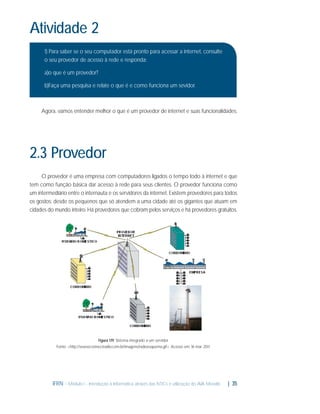 Atividade 2
1) Para saber se o seu computador está pronto para acessar a internet, consulte
o seu provedor de acesso à rede e responda:
a)o que é um provedor?
b)Faça uma pesquisa e relate o que é e como funciona um sevidor.

Agora, vamos entender melhor o que é um provedor de internet e suas funcionalidades.

2.3 Provedor
O provedor é uma empresa com computadores ligados o tempo todo à internet e que
tem como função básica dar acesso à rede para seus clientes. O provedor funciona como
um intermediário entre o internauta e os servidores da internet. Existem provedores para todos
os gostos: desde os pequenos que só atendem a uma cidade até os gigantes que atuam em
cidades do mundo inteiro. Há provedores que cobram pelos serviços e há provedores gratuitos.

Figura 1.19: Sistema integrado a um servidor
Fonte: <http://www.connectradio.com.br/imagens/radioesquema.gif>. Acesso em: 16 mar. 2011.

IFRN - Módulo I - Introdução à Informática através das NTICs e utilização do AVA Moodle.

| 35

 