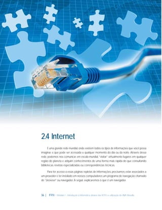 2.4 Internet
É uma grande rede mundial, onde existem todos os tipos de informações que você possa
imaginar, e que pode ser acessada a qualquer momento do dia ou da noite. Através dessa
rede, podemos nos comunicar em escala mundial, “visitar” virtualmente lugares em qualquer
região do planeta e adquirir conhecimentos de uma forma mais rápida do que consultando
bibliotecas, revistas especializadas ou correspondências técnicas.
Para ter acesso a essas páginas repletas de informações, precisamos estar associados a
um provedor e ter instalado em nossos computadores um programa de navegação chamado
de “browser” ou navegador. A seguir, explicaremos o que é um navegador.

36 |

IFRN - Módulo 1 - Introdução à Informática através das NTICs e utilização do AVA Moodle.

 