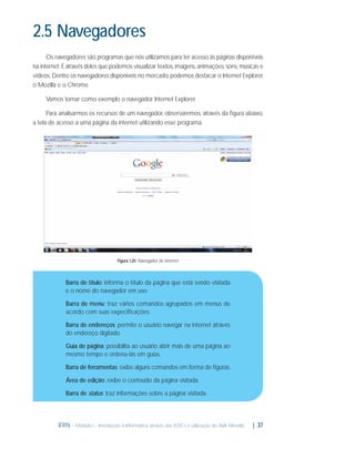 2.5 Navegadores
Os navegadores são programas que nós utilizamos para ter acesso às páginas disponíveis
na internet. É através deles que podemos visualizar textos, imagens, animações, sons, músicas e
vídeos. Dentre os navegadores disponiveis no mercado, podemos destacar o Internet Explorer,
o Mozilla e o Chrome.
Vamos tomar como exemplo o navegador Internet Explorer.
Para analisarmos os recursos de um navegador, observaremos, através da ﬁgura abaixo,
a tela de acesso a uma página da internet utilizando esse programa.

Figura 1.20: Navegador de internet

Barra de título: informa o título da página que está sendo visitada
e o nome do navegador em uso.
Barra de menu: traz vários comandos agrupados em menus de
acordo com suas expeciﬁcações.
Barra de endereços: permite o usuário navegar na internet através
do endereço digitado.
Guia de página: possibilita ao usuário abrir mais de uma página ao
mesmo tempo e ordena-lás em guias.
Barra de ferramentas: exibe alguns comandos em forma de ﬁguras.
Área de edição: exibe o conteúdo da página visitada.
Barra de status: traz informações sobre a página visitada.

IFRN - Módulo I - Introdução à Informática através das NTICs e utilização do AVA Moodle.

| 37

 