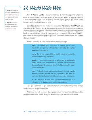 5 - Um site é um conjunto de

2.6 World Wide Web

informações públicas armazenado
em um computador servidor da
internet. O usuário pode solicitar
essas informações ao servidor
sempre que quiser.

6 - Protocolo é uma espécie

Rede de Alcance Mundial – é a parte multimídia da internet que permite uma maior
interação entre o usuário e a máquina através de uma interface gráﬁca, recursos de multimídia
e hipertextos (html). Graças a isso, foi possível construir páginas gráﬁcas, que podem conter
fotos, animações, trechos de vídeo e sons.

de linguagem utilizada pelo
computador para estabelecer
comunicação com outras
máquinas através da rede.

Os milhões de lugares que você pode acessar na World Wide Web (WWW) são
chamados de sites5. Existem sites de diversos tipos de conteúdo, como os de universidades, de
empresas, de órgãos do governo e até sites mantidos por apenas uma pessoa. Eles podem ser
localizados através de um sistema de endereçamento e localização utilizado pela WWW.
É um padrão de endereçamento proposto para toda a internet, conhecido como URL (Uniform
Resource Locator).
A URL é composta de várias partes. Vamos analisá-las a seguir.
http:// - É o protocolo6 de acesso às páginas que contém
hipertextos, ou seja, que deﬁne como os conteúdos das páginas
serão vistos pelo usuário.
www. - É o serviço que possibilita ao usuário acessar as páginas da
internet através de um navegador.
google. – É o domínio da página, ou seja, grupo ao qual aquela
página pertence. No nosso exemplo, o domínio pertence ao site
de busca Google. Na sequência deste texto, falaremos sobre o que
faz um site de busca.
com. – É o tipo de organização mantenedora do site, e diz respeito
ao tipo do serviço prestado por essa organização, que pode ser
comercial (.com), educacional (.edu), do governo (.gov) entre outros.
br – É a indicação do local onde o domínio foi registrado. Se a
indicação for .br, signiﬁca que é um domínio brasileiro.
É isso que é a internet. Só que existem muito mais serviços oferecidos por ela, além do
simples acesso a páginas de visitação.
Através da internet, podemos “bater papo”, enviar mensagens eletrônicas, realizar
pesquisas e muito mais. Vamos ver alguns desses serviços que a internet nos oferece.

38 |

IFRN - Módulo 1 - Introdução à Informática através das NTICs e utilização do AVA Moodle.

 