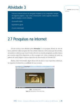 Atividade 3

7-

Internauta: aquele que navega

na internet.

1) Acesse a internet através do navegador instalado no seu computador, navegue
em algumas páginas e veja como é interessante. Como sugestão, indicamos
algumas páginas a serem visitadas.
a) www.ifrn.edu.br
b) portal.mec.gov.br
c) www. abed.org.br

2.7 Pesquisas na internet
Um dos serviços mais utilizados pelos internautas7 é o de pesquisa. Através de sites de
busca, podemos realizar pesquisas das mais variadas naturezas, como a busca por documentos,
acessando-se endereços que trazem textos referentes ao assunto pesquisado, ou ainda a busca
por recursos especíﬁcos disponíveis on line no próprio site, como a tradução de textos ou
palavras de outras línguas e buscas especíﬁcas de documentos em formato PDF.
Abaixo, estão mencionados alguns desses sites de busca e seus respectivos endereços,
na sequência mostraremos a usabilidade de seus recursos.

BING - www.bing.com.br
Figura 1.21: Tela inicial do Site de busca bing

IFRN - Módulo I - Introdução à Informática através das NTICs e utilização do AVA Moodle.

| 39

 