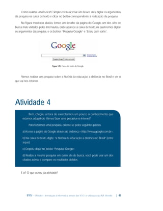 Como realizar uma busca? É simples, basta acessar um desses sites, digitar os argumentos
da pesquisa na caixa de texto e clicar no botão correspondente à realização da pesquisa.
Na ﬁgura mostrada abaixo, temos um detalhe da página do Google, um dos sites de
busca mais visitados pelos internautas, onde aparece a caixa de texto, na qual iremos digitar
os argumentos da pesquisa, e os botões “Pesquisa Google” e “Estou com sorte”.

Figura 1.25: Caixa de texto do Google

Vamos realizar um pesquisa sobre a história da educação a distância no Brasil e ver o
que vai nos retornar.

Atividade 4
Bem, chegou a hora de exercitarmos um pouco o conhecimento que
estamos adquirindo. Vamos fazer uma pesquisa na internet?
Para fazermos uma pesquisa, oriente-se pelos seguintes passos.
a) Acesse a página do Google através do endereço <http://www.google.com.br>,
b) Na caixa de texto, digite: “a história da educação a distância no Brasil” (entre
aspas).
c) Depois, clique no botão “Pesquisa Google”.
d) Realize a mesma pesquisa em outro site de busca, você pode usar um dos
citados acima, e compare os resultados obtidos.

E aí? O que achou da atividade?

IFRN - Módulo I - Introdução à Informática através das NTICs e utilização do AVA Moodle.

| 41

 