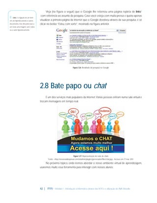 8 - Links: é a ligação de um item
em um hiperdocumento a outros
documentos. Este link pode levar a

Veja (na ﬁgura a seguir) que o Google lhe retornou uma página repleta de links8
com referência ao assunto da pesquisa. Caso você esteja com muita pressa e queira apenas
visualizar a primeira página da internet que o Google devolveu através da sua pesquisa, é só
clicar no botão “Estou com sorte”, mostrado na ﬁgura anterior.

um texto, uma imagem, som, vídeo
ou a outro hiperdocumento.

Figura 1.26: Resultado da pesquisa no Google

2.8 Bate papo ou chat
É um dos serviços mais populares da Internet. Várias pessoas entram numa sala virtual e
trocam mensagens em tempo real.

Figura 1.27: Representação de rede de chats
Fonte: <http://www.radiovpnoar.com.br/admin/plugins/gerenciador/ﬁles/chat.jpg>. Acesso em: 17 mar. 2011.

No próximo tópico, onde iremos abordar o nosso ambiente virtual de aprendizagem,
usaremos muito essa ferramenta para interagir com nossos alunos.

42 |

IFRN - Módulo 1 - Introdução à Informática através das NTICs e utilização do AVA Moodle.

 
