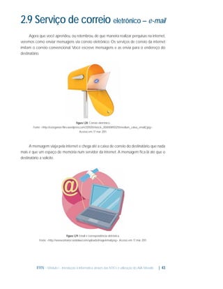 2.9 Serviço de correio eletrônico – e-mail
Agora que você aprendeu, ou relembrou, de que maneira realizar perquisas na internet,
veremos como enviar mensagens via correio eletrônico. Os serviços de correio da internet
imitam o correio convencional. Você escreve mensagens e as envia para o endereço do
destinatário.

Figura 1.28: Correio eletrônico
Fonte: <http://ozorganize.ﬁles.wordpress.com/2010/01/istock_000008933255medium_caixa_email2.jpg>.
Acesso em: 17 mar. 2011.

A mensagem viaja pela internet e chega até a caixa de correio do destinatário, que nada
mais é que um espaço de memória num servidor da internet. A mensagem ﬁca lá até que o
destinatário a solicite.

Figura 1.29: Email e correspondência eletrônica.
Fonte: <http://www.ontariocondolaw.com/uploads/image/email.png>. Acesso em: 17 mar. 2011.

IFRN - Módulo I - Introdução à Informática através das NTICs e utilização do AVA Moodle.

| 43

 