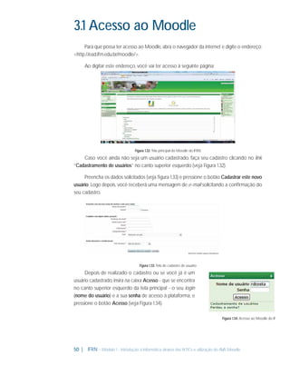3.1 Acesso ao Moodle
Para que possa ter acesso ao Moodle, abra o navegador da internet e digite o endereço:
<http://ead.ifrn.edu.br/moodle/>.
Ao digitar este endereço, você vai ter acesso à seguinte página:

Figura 1.32: Tela principal do Moodle do IFRN

Caso você ainda não seja um usuário cadastrado, faça seu cadastro clicando no link
“Cadastramento de usuários” no canto superior esquerdo (veja Figura 1.32).
Preencha os dados solicitados (veja ﬁgura 1.33) e pressione o botão Cadastrar este novo
usuário. Logo depois, você receberá uma mensagem de e-mail solicitando a conﬁrmação do
seu cadastro.

Figura 1.33: Tela de cadastro de usuário

Depois de realizado o cadastro ou se você já é um
usuário cadastrado, insira na caixa Acesso - que se encontra
no canto superior esquerdo da tela principal - o seu login
(nome do usuário) e a sua senha de acesso à plataforma, e
pressione o botão Acesso (veja Figura 1.34).
Figura 1.34: Acesso ao Moodle do IF

50 |

IFRN - Módulo 1 - Introdução à Informática através das NTICs e utilização do AVA Moodle.

 